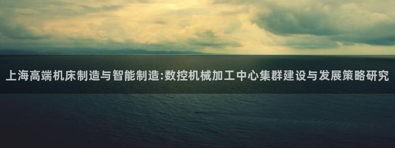 天辰 娱乐 注册：上海高端机床制造与智能制造:数控机械加工中心集群建设与发展策略研究