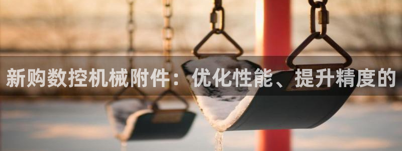 天辰娱乐维护:新购数控机械附件:优化性能、提升精度的