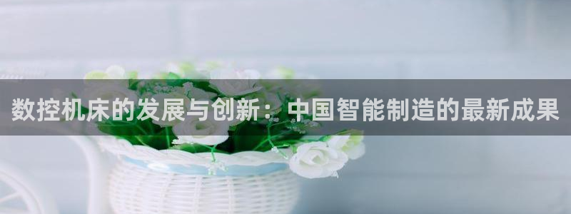 天辰娱乐 44516:数控机床的发展与创新:中国智能制造的最新成果
