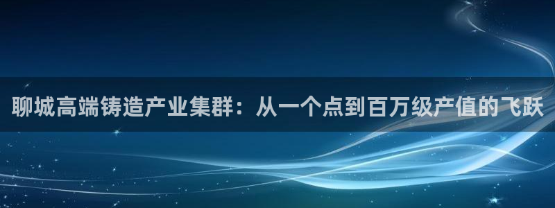 天辰娱乐地址:聊城高端铸造产业集群:从一个点到百万级产值的飞跃